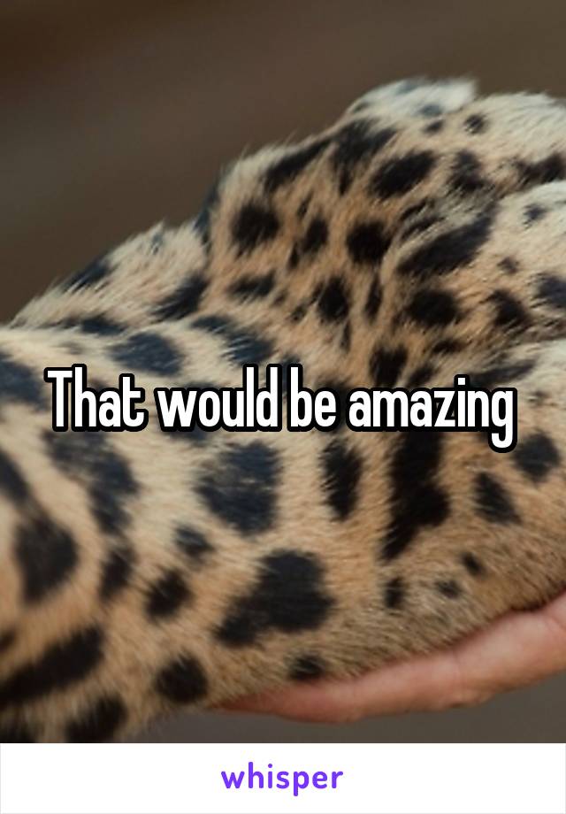 That would be amazing 