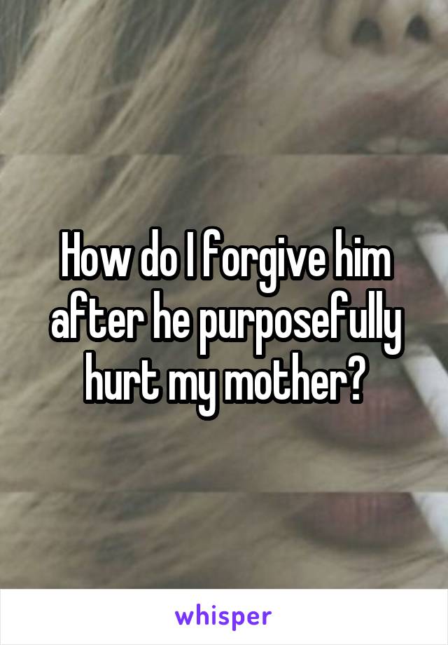 How do I forgive him after he purposefully hurt my mother?