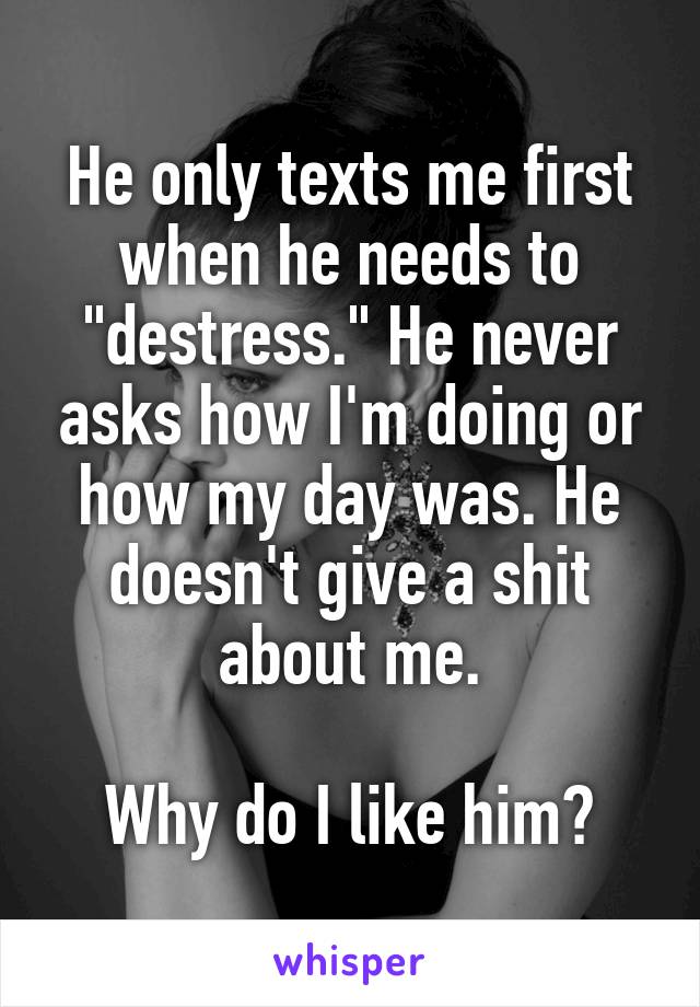 He only texts me first when he needs to "destress." He never asks how I'm doing or how my day was. He doesn't give a shit about me.

Why do I like him?