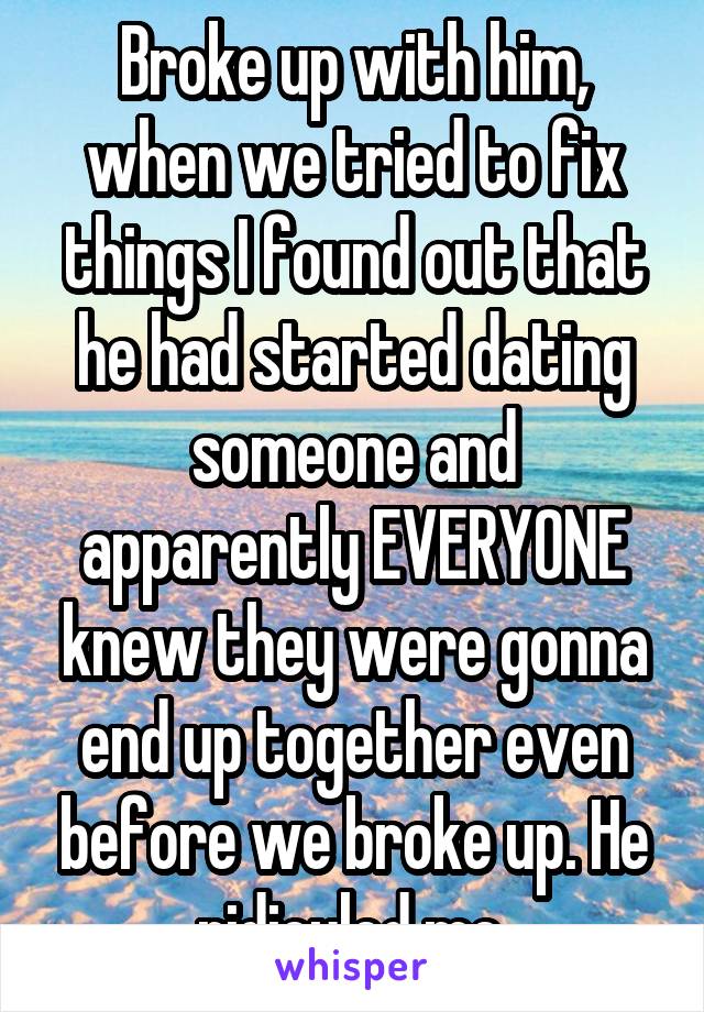 Broke up with him, when we tried to fix things I found out that he had started dating someone and apparently EVERYONE knew they were gonna end up together even before we broke up. He ridiculed me.