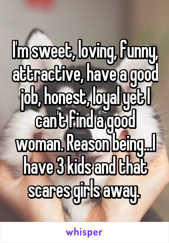 I'm sweet, loving, funny, attractive, have a good job, honest, loyal yet I can't find a good woman. Reason being...I have 3 kids and that scares girls away. 
