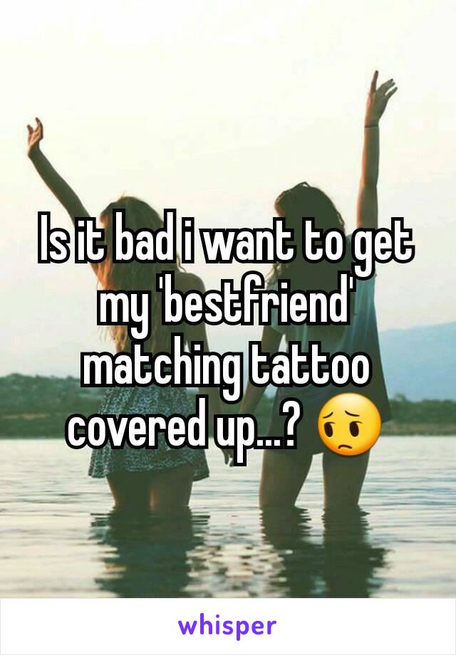 Is it bad i want to get my 'bestfriend' matching tattoo covered up...? 😔