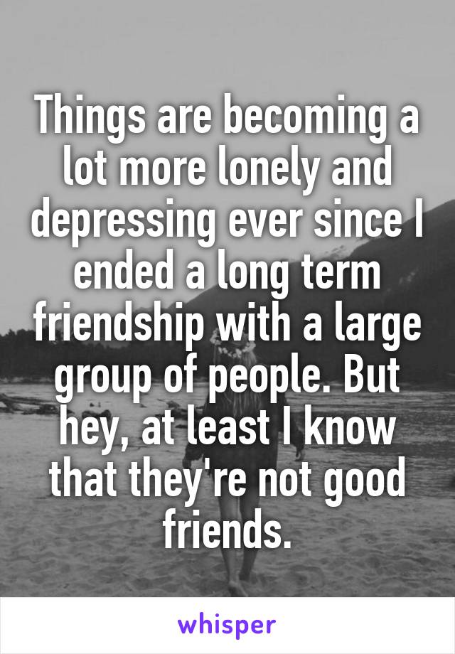 Things are becoming a lot more lonely and depressing ever since I ended a long term friendship with a large group of people. But hey, at least I know that they're not good friends.