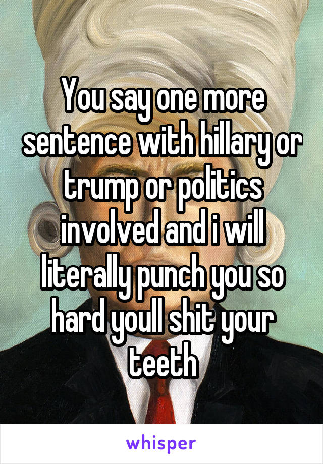 You say one more sentence with hillary or trump or politics involved and i will literally punch you so hard youll shit your teeth