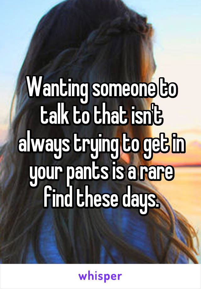 Wanting someone to talk to that isn't always trying to get in your pants is a rare find these days.