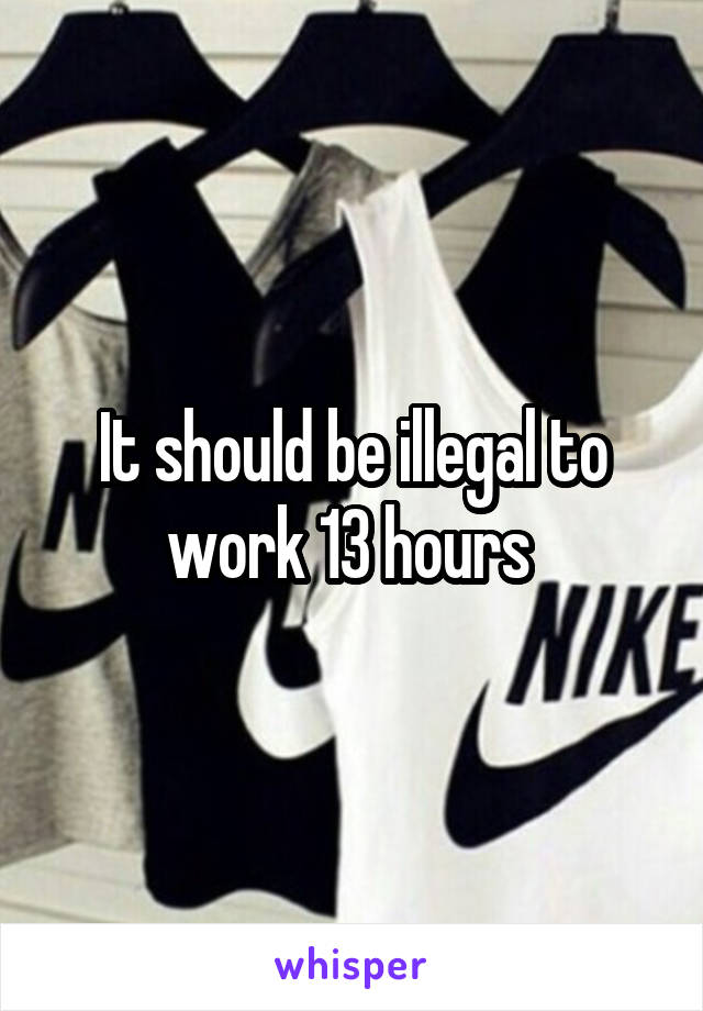 It should be illegal to work 13 hours 