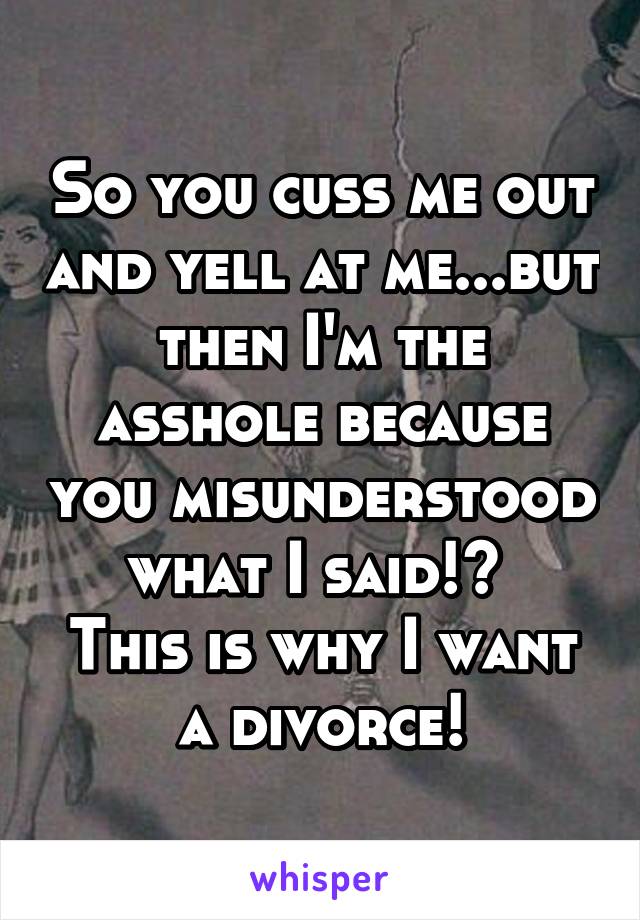 So you cuss me out and yell at me...but then I'm the asshole because you misunderstood what I said!? 
This is why I want a divorce!