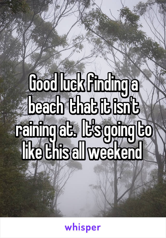 Good luck finding a beach  that it isn't raining at.  It's going to like this all weekend 