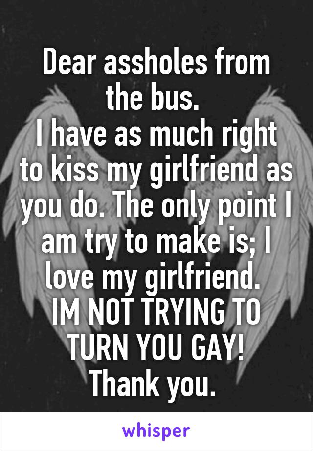 Dear assholes from the bus. 
I have as much right to kiss my girlfriend as you do. The only point I am try to make is; I love my girlfriend. 
IM NOT TRYING TO TURN YOU GAY!
Thank you. 