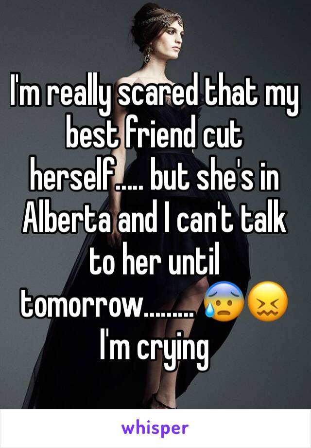 I'm really scared that my best friend cut herself..... but she's in Alberta and I can't talk to her until tomorrow......... 😰😖 I'm crying 