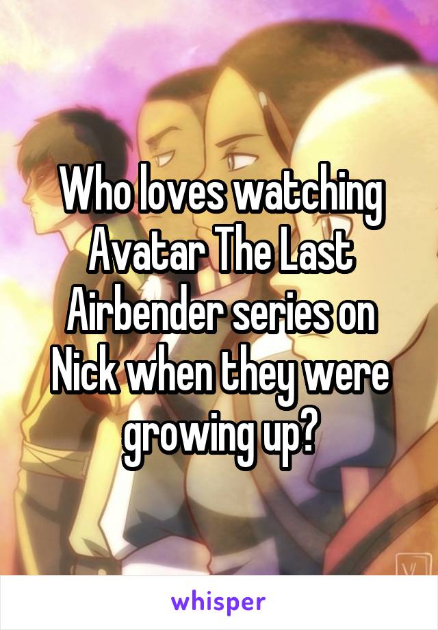 Who loves watching Avatar The Last Airbender series on Nick when they were growing up?