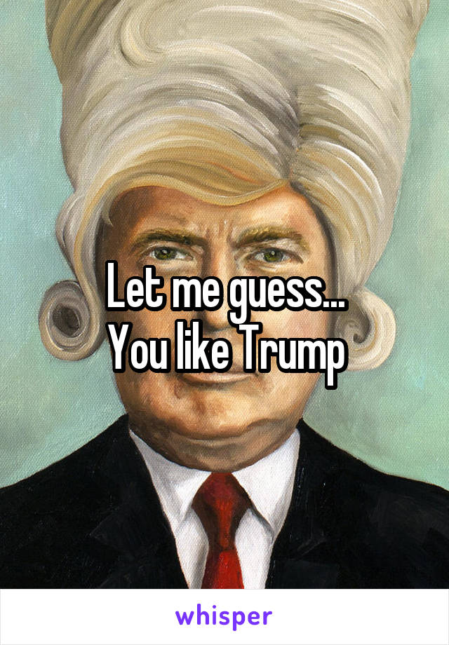 Let me guess...
You like Trump