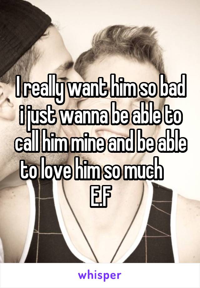 I really want him so bad i just wanna be able to call him mine and be able to love him so much      E.F