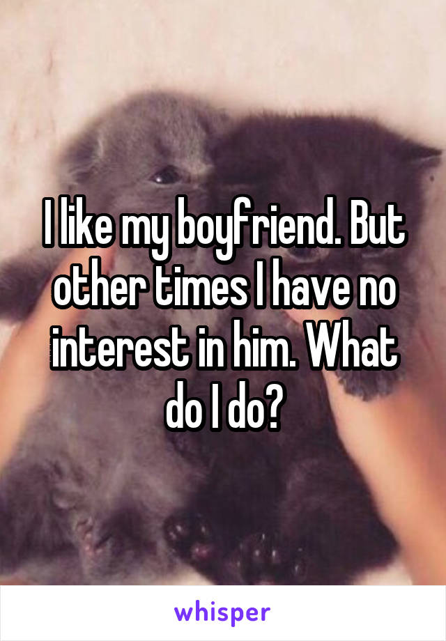 I like my boyfriend. But other times I have no interest in him. What do I do?
