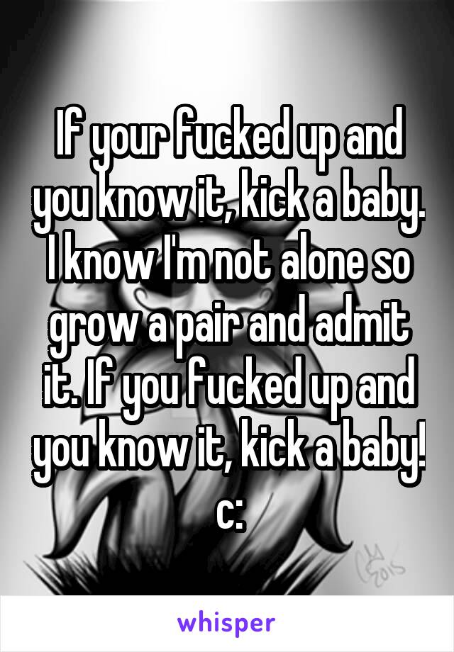 If your fucked up and you know it, kick a baby. I know I'm not alone so grow a pair and admit it. If you fucked up and you know it, kick a baby! c:
