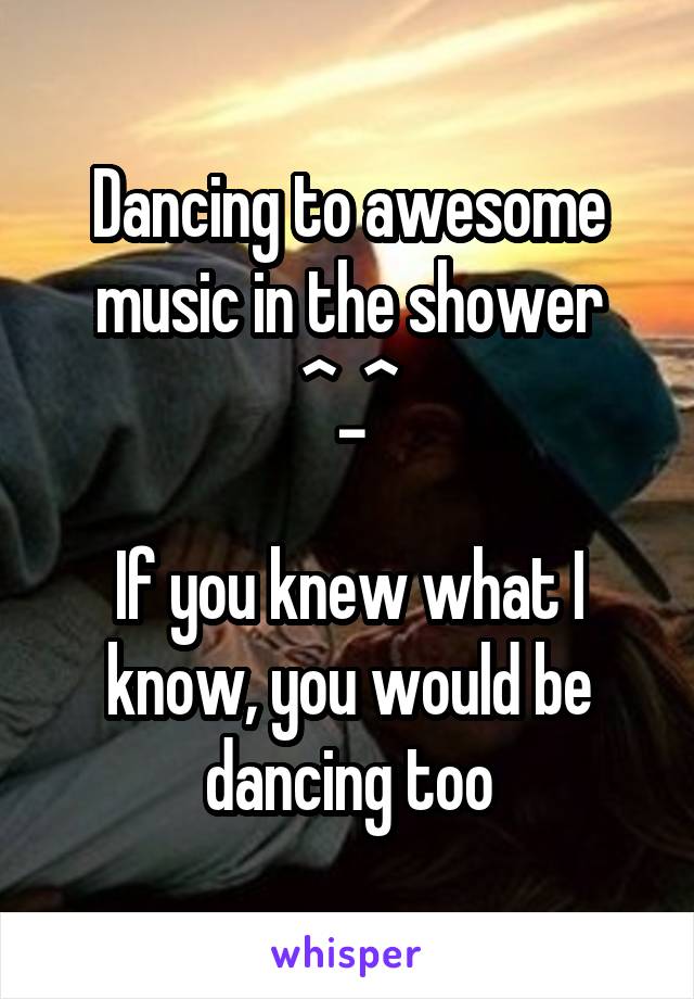 Dancing to awesome music in the shower
^_^

If you knew what I know, you would be dancing too