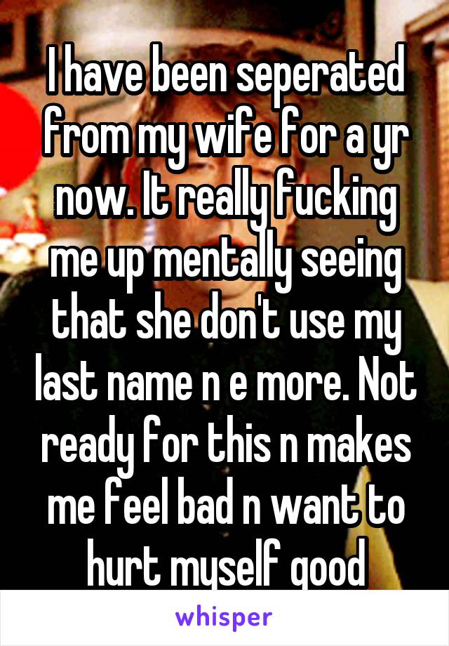 I have been seperated from my wife for a yr now. It really fucking me up mentally seeing that she don't use my last name n e more. Not ready for this n makes me feel bad n want to hurt myself good