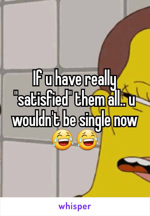 If u have really "satisfied" them all.. u wouldn't be single now 😂😂