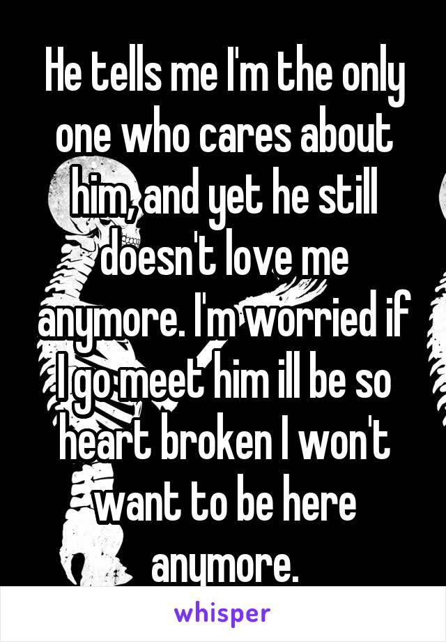 He tells me I'm the only one who cares about him, and yet he still doesn't love me anymore. I'm worried if I go meet him ill be so heart broken I won't want to be here anymore.