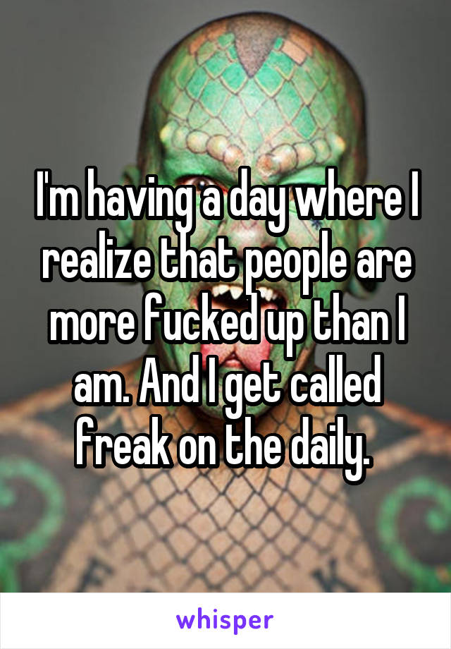 I'm having a day where I realize that people are more fucked up than I am. And I get called freak on the daily. 