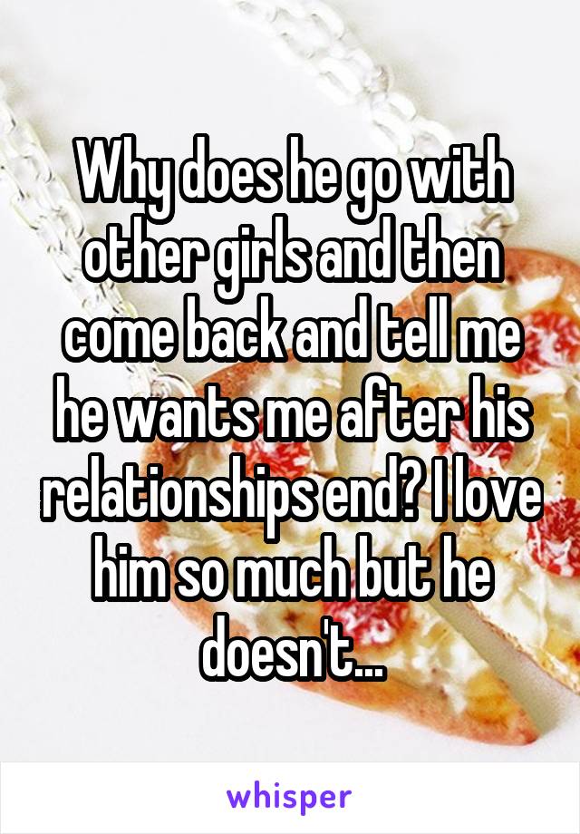 Why does he go with other girls and then come back and tell me he wants me after his relationships end? I love him so much but he doesn't...
