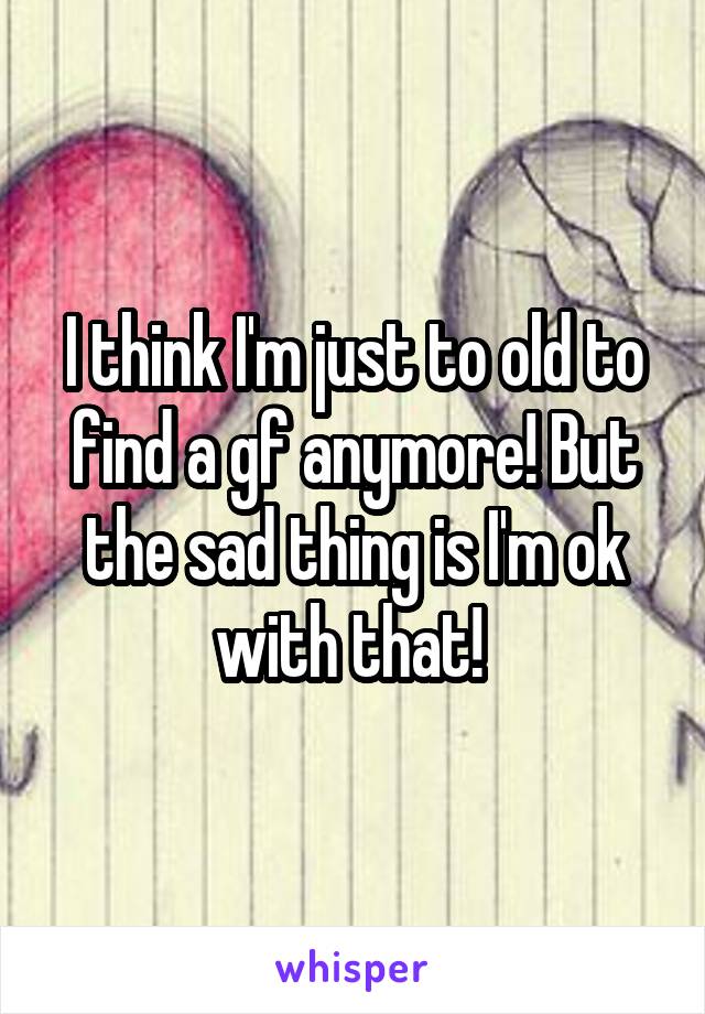 I think I'm just to old to find a gf anymore! But the sad thing is I'm ok with that! 