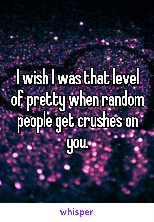 I wish I was that level of pretty when random people get crushes on you.