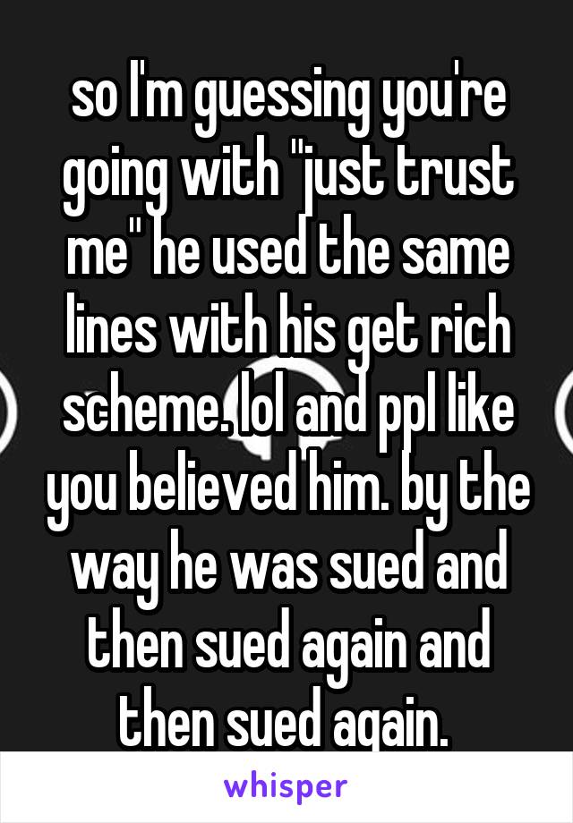 so I'm guessing you're going with "just trust me" he used the same lines with his get rich scheme. lol and ppl like you believed him. by the way he was sued and then sued again and then sued again. 