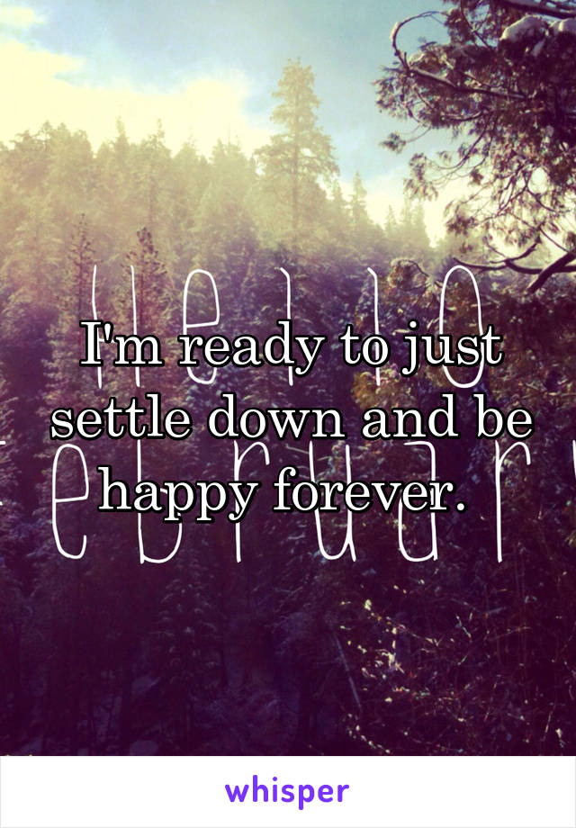 I'm ready to just settle down and be happy forever. 