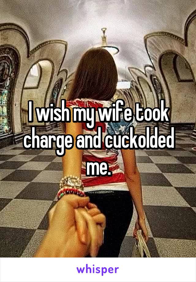 I wish my wife took charge and cuckolded me.