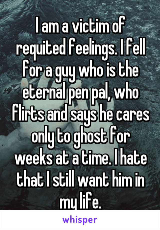 I am a victim of requited feelings. I fell for a guy who is the eternal pen pal, who flirts and says he cares only to ghost for weeks at a time. I hate that I still want him in my life.