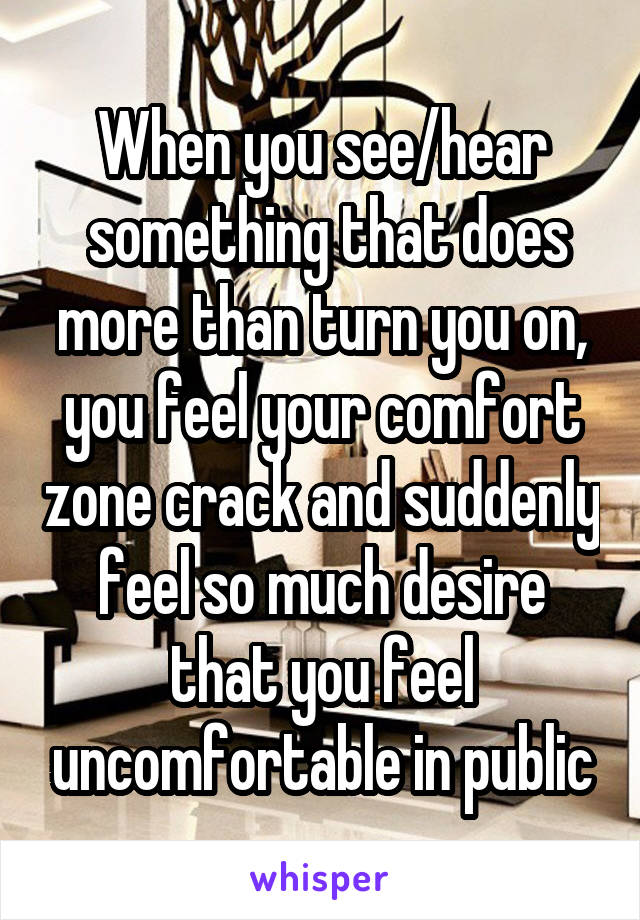 When you see/hear
 something that does more than turn you on, you feel your comfort zone crack and suddenly feel so much desire that you feel uncomfortable in public