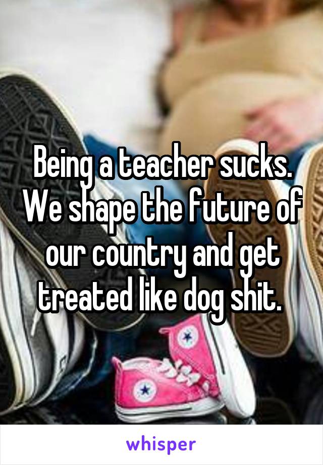 Being a teacher sucks. We shape the future of our country and get treated like dog shit. 
