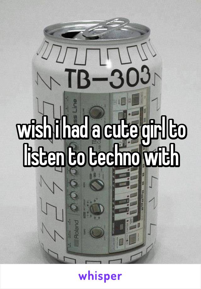 wish i had a cute girl to listen to techno with