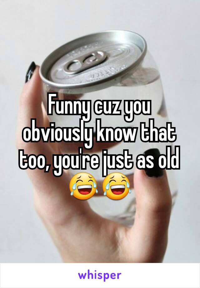 Funny cuz you obviously know that too, you're just as old 😂😂