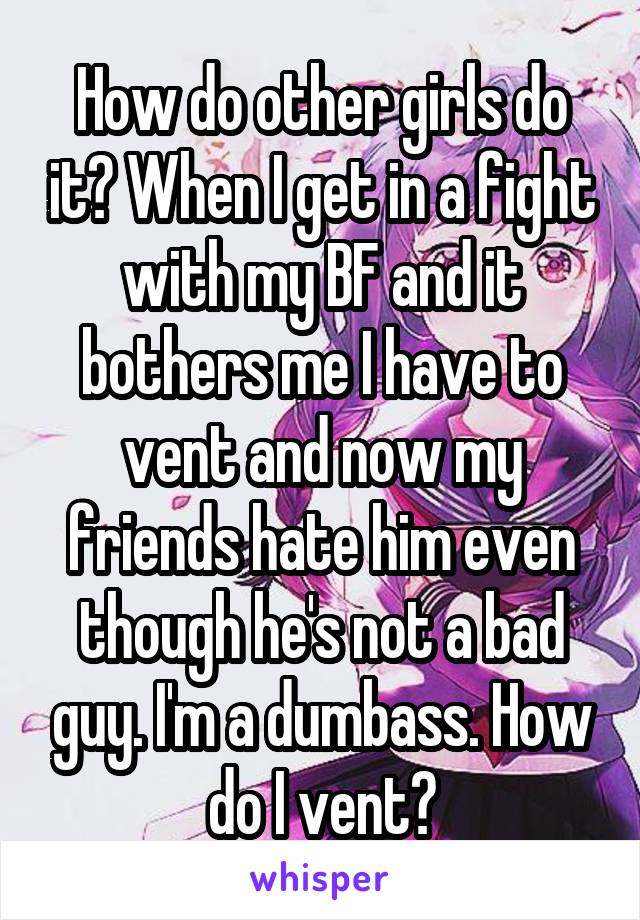 How do other girls do it? When I get in a fight with my BF and it bothers me I have to vent and now my friends hate him even though he's not a bad guy. I'm a dumbass. How do I vent?