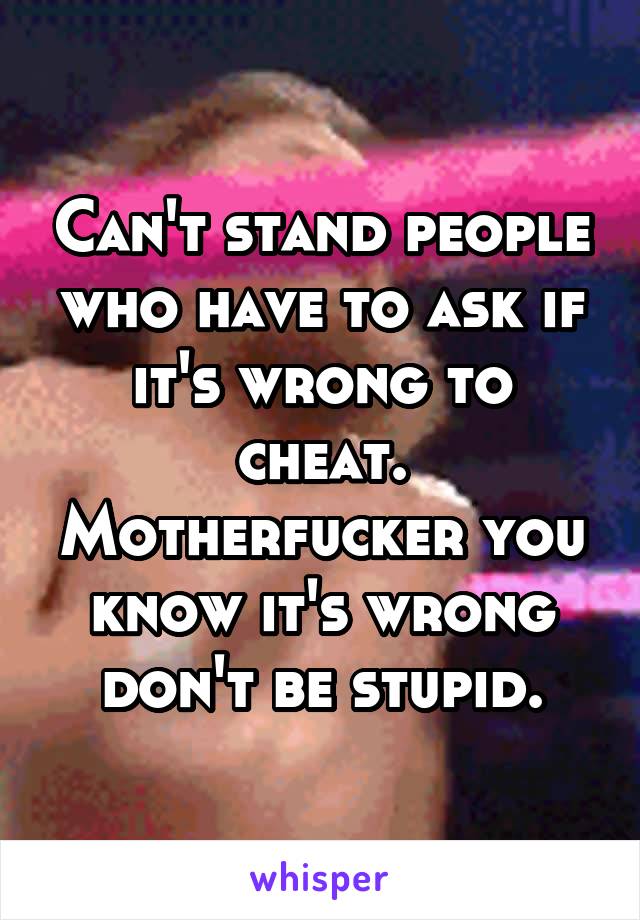 Can't stand people who have to ask if it's wrong to cheat. Motherfucker you know it's wrong don't be stupid.