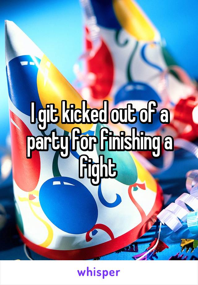 I git kicked out of a party for finishing a fight 