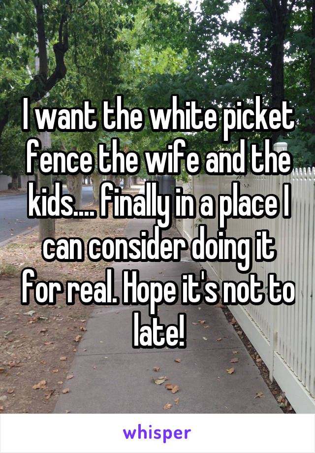 I want the white picket fence the wife and the kids.... finally in a place I can consider doing it for real. Hope it's not to late!