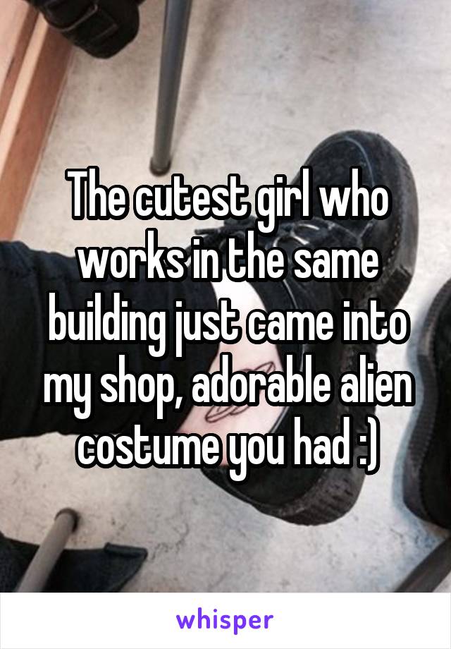 The cutest girl who works in the same building just came into my shop, adorable alien costume you had :)