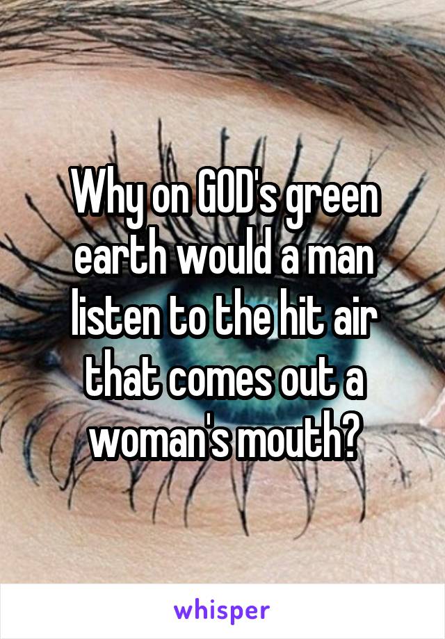 Why on GOD's green earth would a man listen to the hit air that comes out a woman's mouth?
