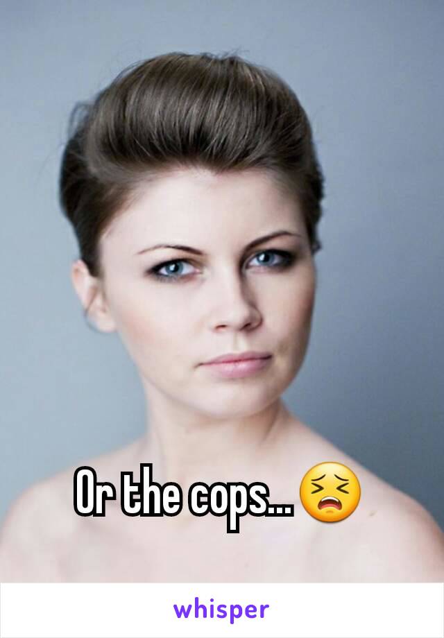 Or the cops...😣