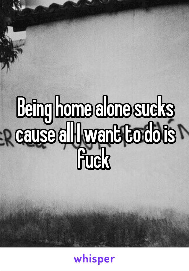 Being home alone sucks cause all I want to do is fuck 