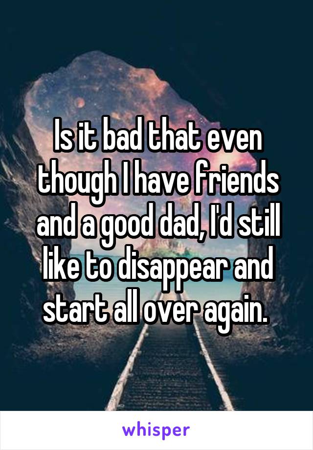 Is it bad that even though I have friends and a good dad, I'd still like to disappear and start all over again. 