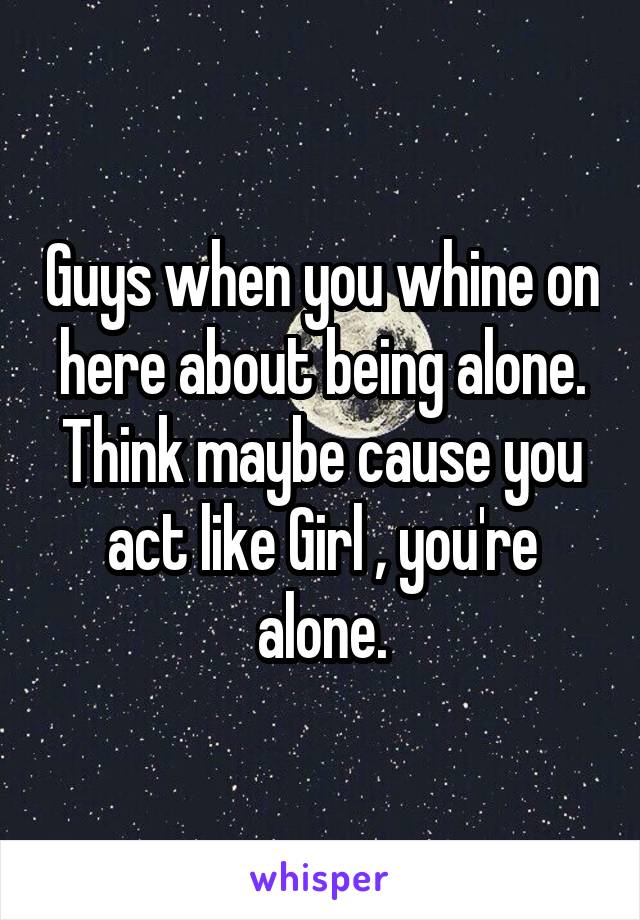 Guys when you whine on here about being alone. Think maybe cause you act like Girl , you're alone.