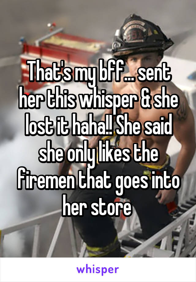 That's my bff... sent her this whisper & she lost it haha!! She said she only likes the firemen that goes into her store 