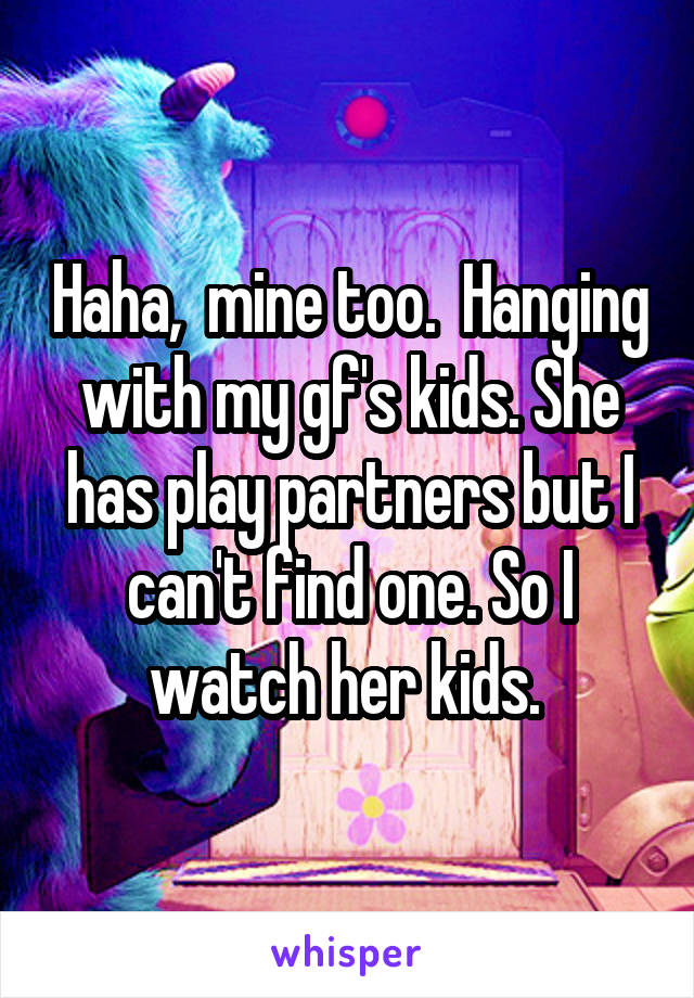 Haha,  mine too.  Hanging with my gf's kids. She has play partners but I can't find one. So I watch her kids. 