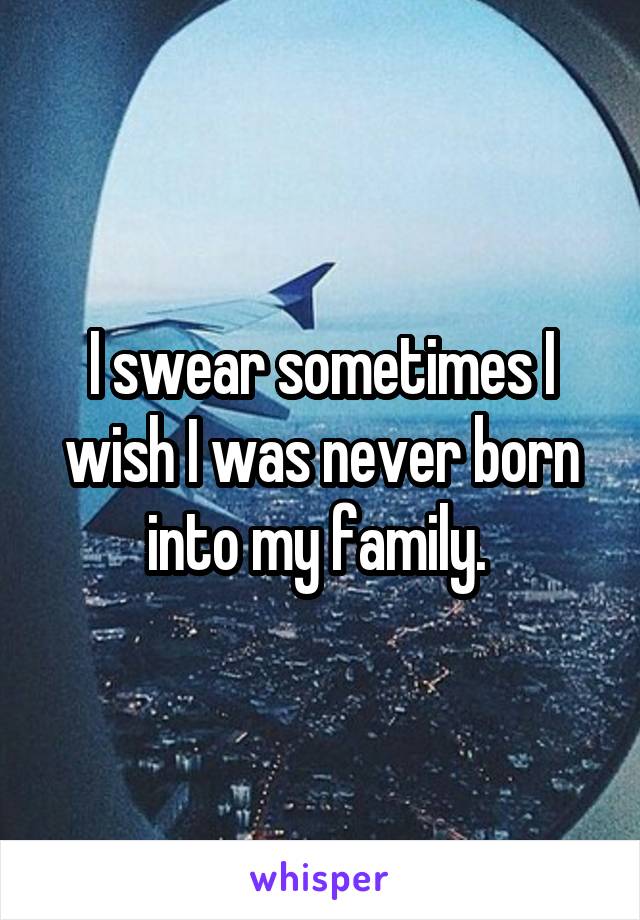 I swear sometimes I wish I was never born into my family. 