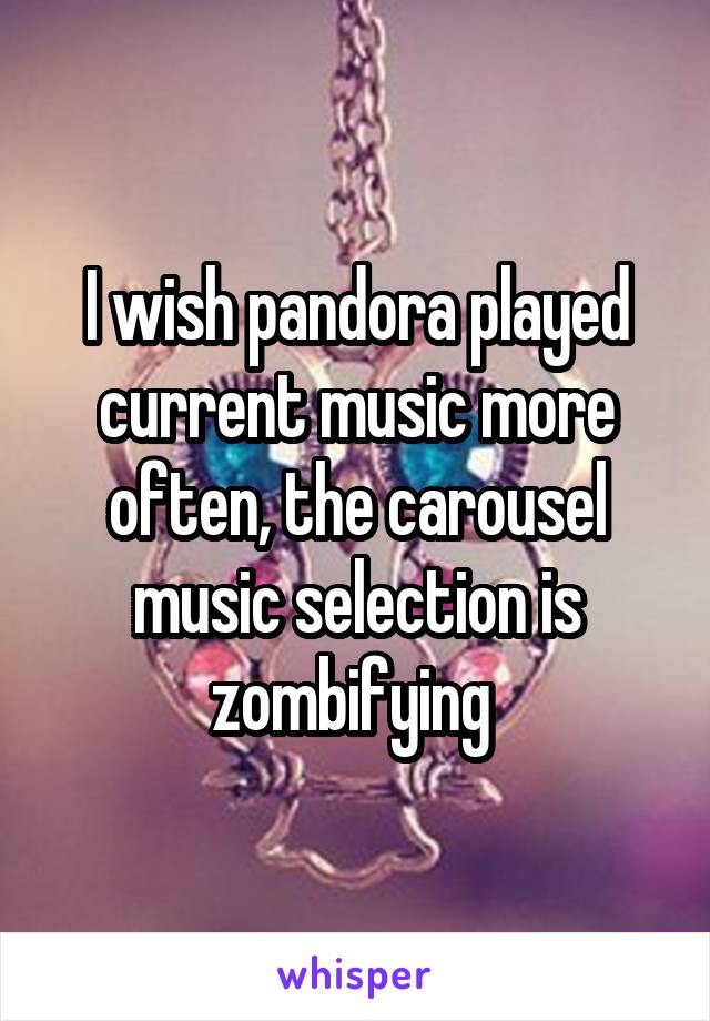 I wish pandora played current music more often, the carousel music selection is zombifying 
