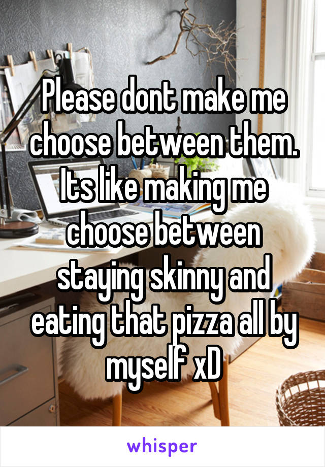 Please dont make me choose between them. Its like making me choose between staying skinny and eating that pizza all by myself xD
